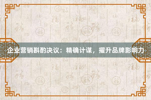 企业营销斟酌决议：精确计谋，擢升品牌影响力